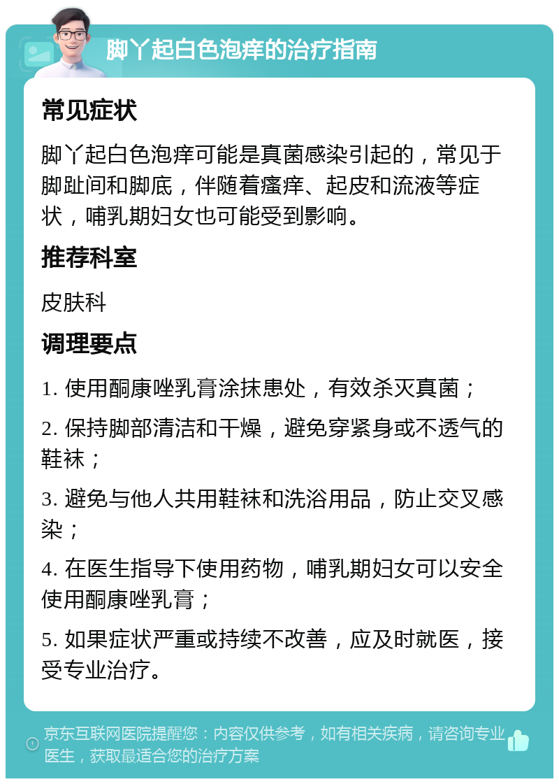 脚丫起白色泡痒的治疗指南 常见症状 脚丫起白色泡痒可能是真菌感染引起的，常见于脚趾间和脚底，伴随着瘙痒、起皮和流液等症状，哺乳期妇女也可能受到影响。 推荐科室 皮肤科 调理要点 1. 使用酮康唑乳膏涂抹患处，有效杀灭真菌； 2. 保持脚部清洁和干燥，避免穿紧身或不透气的鞋袜； 3. 避免与他人共用鞋袜和洗浴用品，防止交叉感染； 4. 在医生指导下使用药物，哺乳期妇女可以安全使用酮康唑乳膏； 5. 如果症状严重或持续不改善，应及时就医，接受专业治疗。