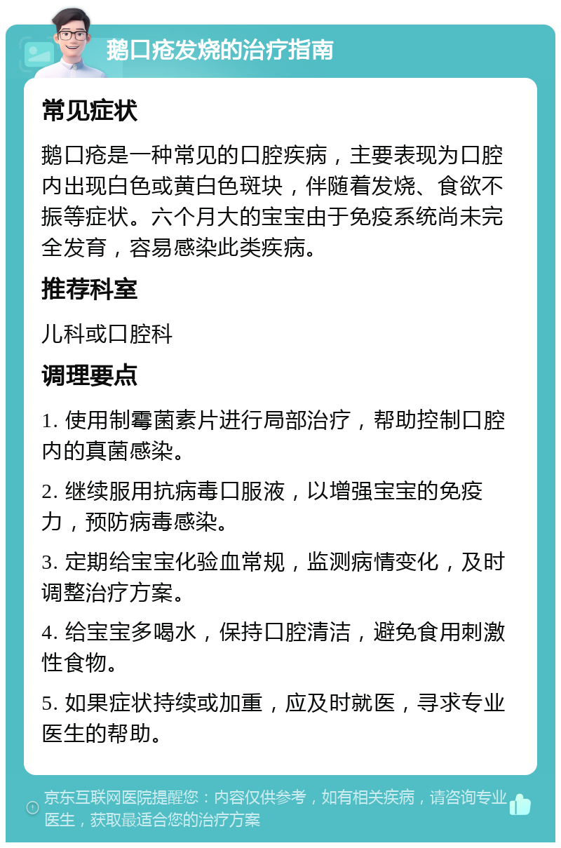 鹅口疮发烧的治疗指南 常见症状 鹅口疮是一种常见的口腔疾病，主要表现为口腔内出现白色或黄白色斑块，伴随着发烧、食欲不振等症状。六个月大的宝宝由于免疫系统尚未完全发育，容易感染此类疾病。 推荐科室 儿科或口腔科 调理要点 1. 使用制霉菌素片进行局部治疗，帮助控制口腔内的真菌感染。 2. 继续服用抗病毒口服液，以增强宝宝的免疫力，预防病毒感染。 3. 定期给宝宝化验血常规，监测病情变化，及时调整治疗方案。 4. 给宝宝多喝水，保持口腔清洁，避免食用刺激性食物。 5. 如果症状持续或加重，应及时就医，寻求专业医生的帮助。