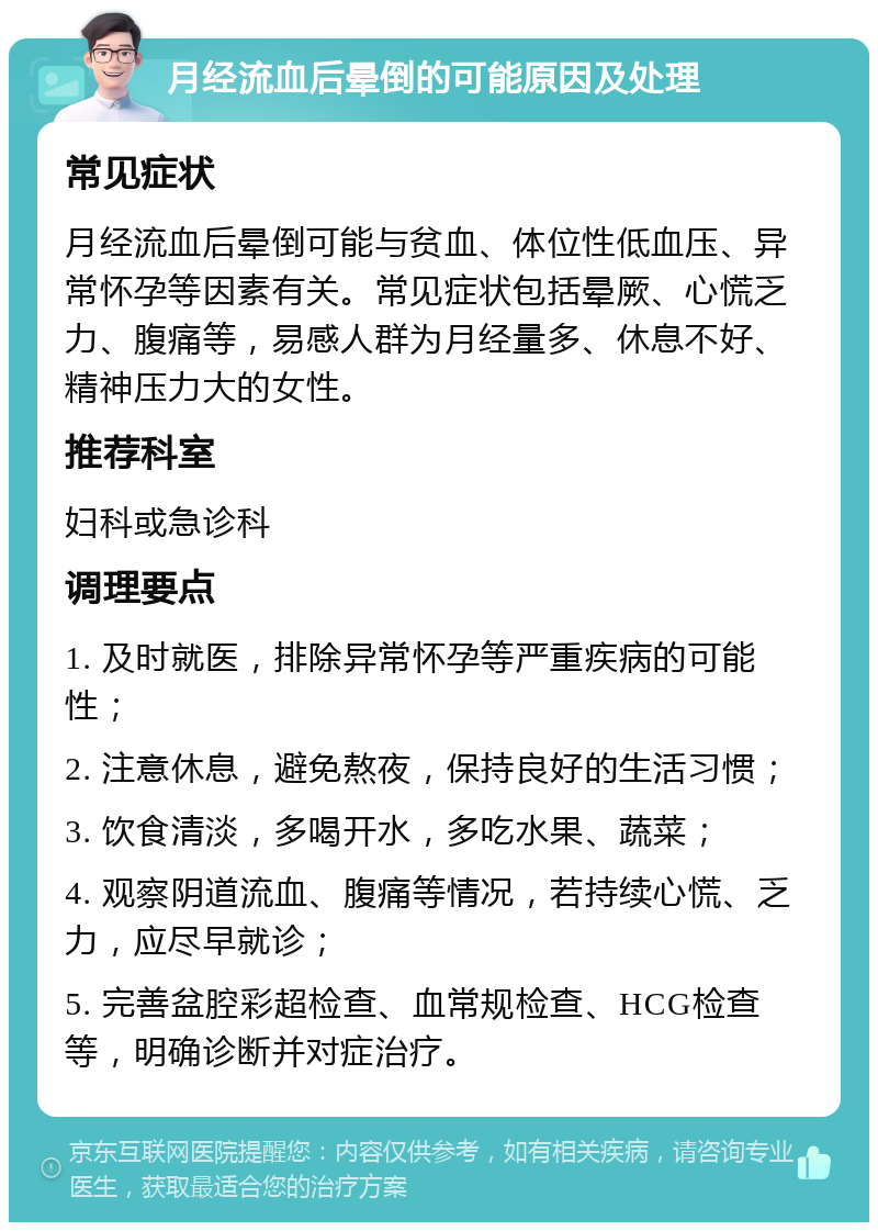 月经流血后晕倒的可能原因及处理 常见症状 月经流血后晕倒可能与贫血、体位性低血压、异常怀孕等因素有关。常见症状包括晕厥、心慌乏力、腹痛等，易感人群为月经量多、休息不好、精神压力大的女性。 推荐科室 妇科或急诊科 调理要点 1. 及时就医，排除异常怀孕等严重疾病的可能性； 2. 注意休息，避免熬夜，保持良好的生活习惯； 3. 饮食清淡，多喝开水，多吃水果、蔬菜； 4. 观察阴道流血、腹痛等情况，若持续心慌、乏力，应尽早就诊； 5. 完善盆腔彩超检查、血常规检查、HCG检查等，明确诊断并对症治疗。