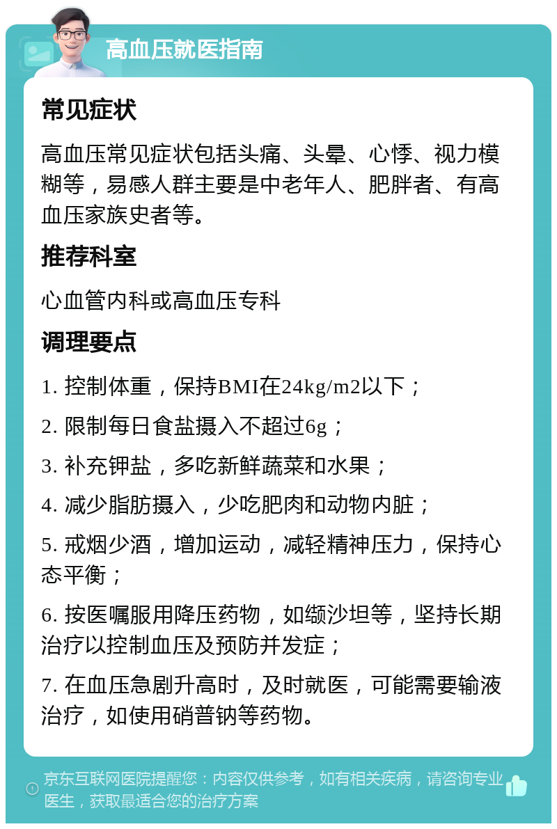 高血压就医指南 常见症状 高血压常见症状包括头痛、头晕、心悸、视力模糊等，易感人群主要是中老年人、肥胖者、有高血压家族史者等。 推荐科室 心血管内科或高血压专科 调理要点 1. 控制体重，保持BMI在24kg/m2以下； 2. 限制每日食盐摄入不超过6g； 3. 补充钾盐，多吃新鲜蔬菜和水果； 4. 减少脂肪摄入，少吃肥肉和动物内脏； 5. 戒烟少酒，增加运动，减轻精神压力，保持心态平衡； 6. 按医嘱服用降压药物，如缬沙坦等，坚持长期治疗以控制血压及预防并发症； 7. 在血压急剧升高时，及时就医，可能需要输液治疗，如使用硝普钠等药物。