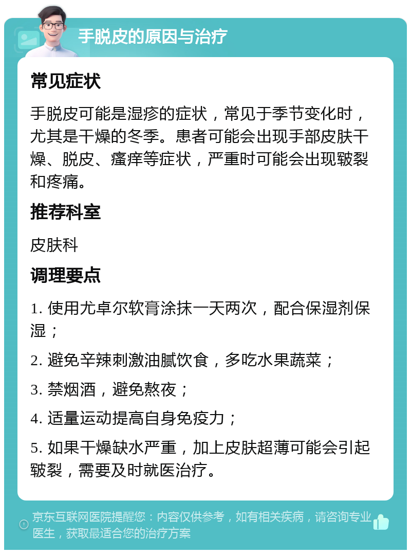 手脱皮的原因与治疗 常见症状 手脱皮可能是湿疹的症状，常见于季节变化时，尤其是干燥的冬季。患者可能会出现手部皮肤干燥、脱皮、瘙痒等症状，严重时可能会出现皲裂和疼痛。 推荐科室 皮肤科 调理要点 1. 使用尤卓尔软膏涂抹一天两次，配合保湿剂保湿； 2. 避免辛辣刺激油腻饮食，多吃水果蔬菜； 3. 禁烟酒，避免熬夜； 4. 适量运动提高自身免疫力； 5. 如果干燥缺水严重，加上皮肤超薄可能会引起皲裂，需要及时就医治疗。