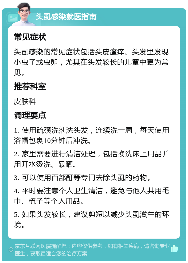 头虱感染就医指南 常见症状 头虱感染的常见症状包括头皮瘙痒、头发里发现小虫子或虫卵，尤其在头发较长的儿童中更为常见。 推荐科室 皮肤科 调理要点 1. 使用硫磺洗剂洗头发，连续洗一周，每天使用浴帽包裹10分钟后冲洗。 2. 家里需要进行清洁处理，包括换洗床上用品并用开水烫洗、暴晒。 3. 可以使用百部酊等专门去除头虱的药物。 4. 平时要注意个人卫生清洁，避免与他人共用毛巾、梳子等个人用品。 5. 如果头发较长，建议剪短以减少头虱滋生的环境。