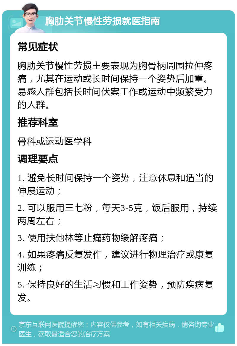 胸肋关节慢性劳损就医指南 常见症状 胸肋关节慢性劳损主要表现为胸骨柄周围拉伸疼痛，尤其在运动或长时间保持一个姿势后加重。易感人群包括长时间伏案工作或运动中频繁受力的人群。 推荐科室 骨科或运动医学科 调理要点 1. 避免长时间保持一个姿势，注意休息和适当的伸展运动； 2. 可以服用三七粉，每天3-5克，饭后服用，持续两周左右； 3. 使用扶他林等止痛药物缓解疼痛； 4. 如果疼痛反复发作，建议进行物理治疗或康复训练； 5. 保持良好的生活习惯和工作姿势，预防疾病复发。