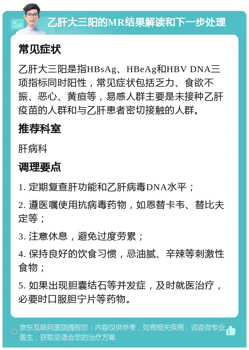 乙肝大三阳的MR结果解读和下一步处理 常见症状 乙肝大三阳是指HBsAg、HBeAg和HBV DNA三项指标同时阳性，常见症状包括乏力、食欲不振、恶心、黄疸等，易感人群主要是未接种乙肝疫苗的人群和与乙肝患者密切接触的人群。 推荐科室 肝病科 调理要点 1. 定期复查肝功能和乙肝病毒DNA水平； 2. 遵医嘱使用抗病毒药物，如恩替卡韦、替比夫定等； 3. 注意休息，避免过度劳累； 4. 保持良好的饮食习惯，忌油腻、辛辣等刺激性食物； 5. 如果出现胆囊结石等并发症，及时就医治疗，必要时口服胆宁片等药物。