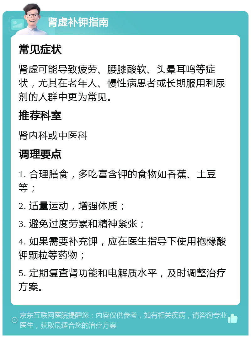 肾虚补钾指南 常见症状 肾虚可能导致疲劳、腰膝酸软、头晕耳鸣等症状，尤其在老年人、慢性病患者或长期服用利尿剂的人群中更为常见。 推荐科室 肾内科或中医科 调理要点 1. 合理膳食，多吃富含钾的食物如香蕉、土豆等； 2. 适量运动，增强体质； 3. 避免过度劳累和精神紧张； 4. 如果需要补充钾，应在医生指导下使用枹橼酸钾颗粒等药物； 5. 定期复查肾功能和电解质水平，及时调整治疗方案。