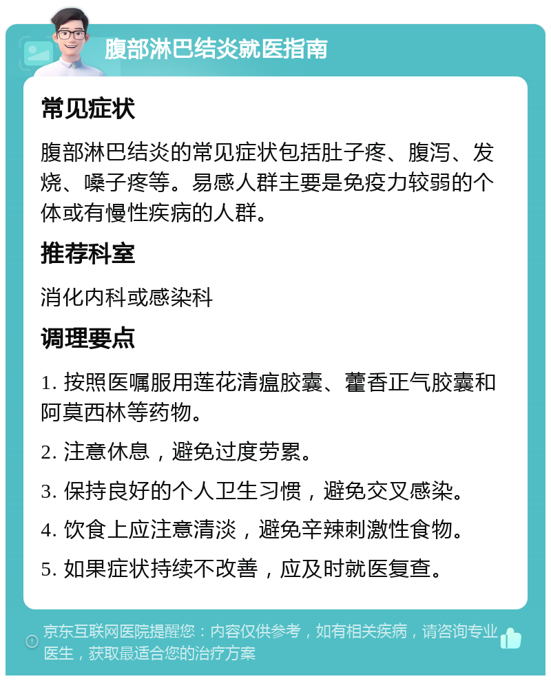 腹部淋巴结炎就医指南 常见症状 腹部淋巴结炎的常见症状包括肚子疼、腹泻、发烧、嗓子疼等。易感人群主要是免疫力较弱的个体或有慢性疾病的人群。 推荐科室 消化内科或感染科 调理要点 1. 按照医嘱服用莲花清瘟胶囊、藿香正气胶囊和阿莫西林等药物。 2. 注意休息，避免过度劳累。 3. 保持良好的个人卫生习惯，避免交叉感染。 4. 饮食上应注意清淡，避免辛辣刺激性食物。 5. 如果症状持续不改善，应及时就医复查。