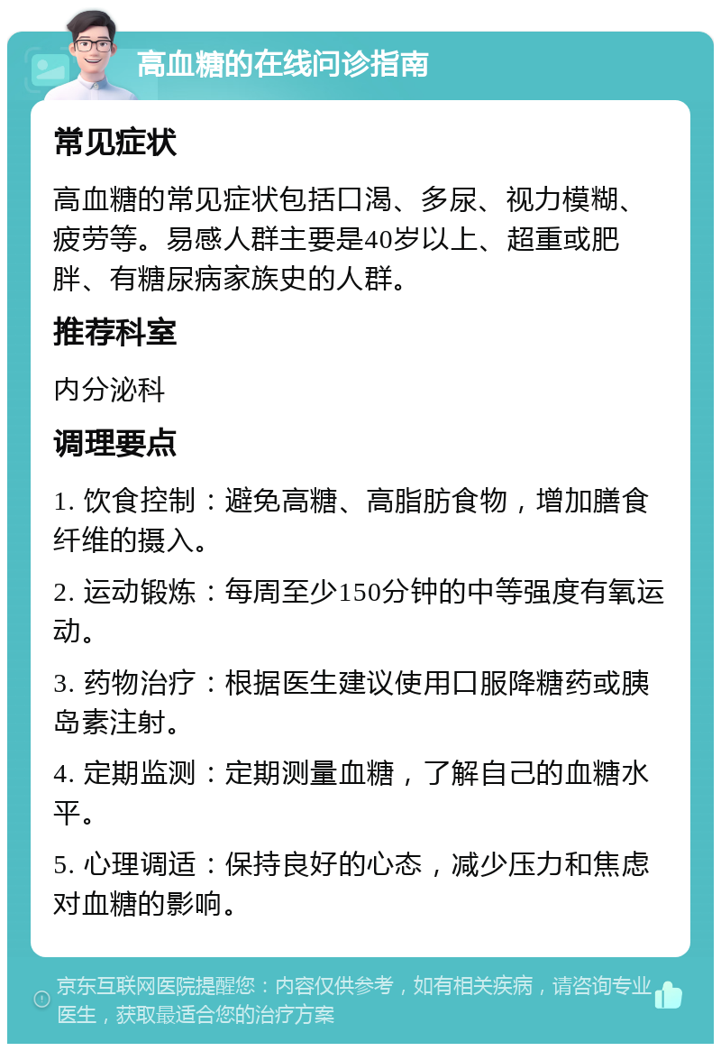 高血糖的在线问诊指南 常见症状 高血糖的常见症状包括口渴、多尿、视力模糊、疲劳等。易感人群主要是40岁以上、超重或肥胖、有糖尿病家族史的人群。 推荐科室 内分泌科 调理要点 1. 饮食控制：避免高糖、高脂肪食物，增加膳食纤维的摄入。 2. 运动锻炼：每周至少150分钟的中等强度有氧运动。 3. 药物治疗：根据医生建议使用口服降糖药或胰岛素注射。 4. 定期监测：定期测量血糖，了解自己的血糖水平。 5. 心理调适：保持良好的心态，减少压力和焦虑对血糖的影响。