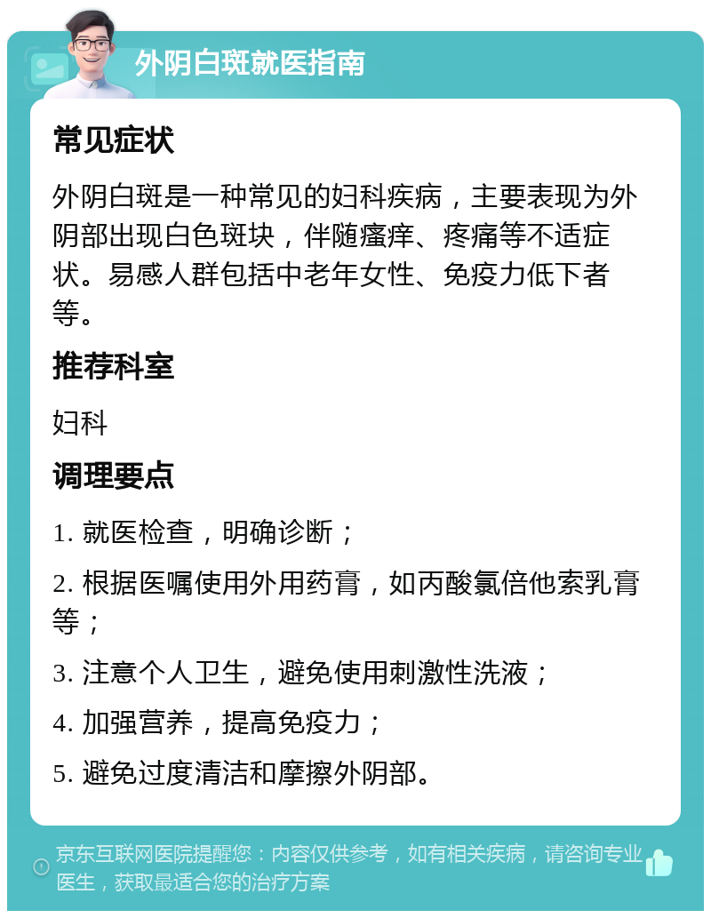 外阴白斑就医指南 常见症状 外阴白斑是一种常见的妇科疾病，主要表现为外阴部出现白色斑块，伴随瘙痒、疼痛等不适症状。易感人群包括中老年女性、免疫力低下者等。 推荐科室 妇科 调理要点 1. 就医检查，明确诊断； 2. 根据医嘱使用外用药膏，如丙酸氯倍他索乳膏等； 3. 注意个人卫生，避免使用刺激性洗液； 4. 加强营养，提高免疫力； 5. 避免过度清洁和摩擦外阴部。