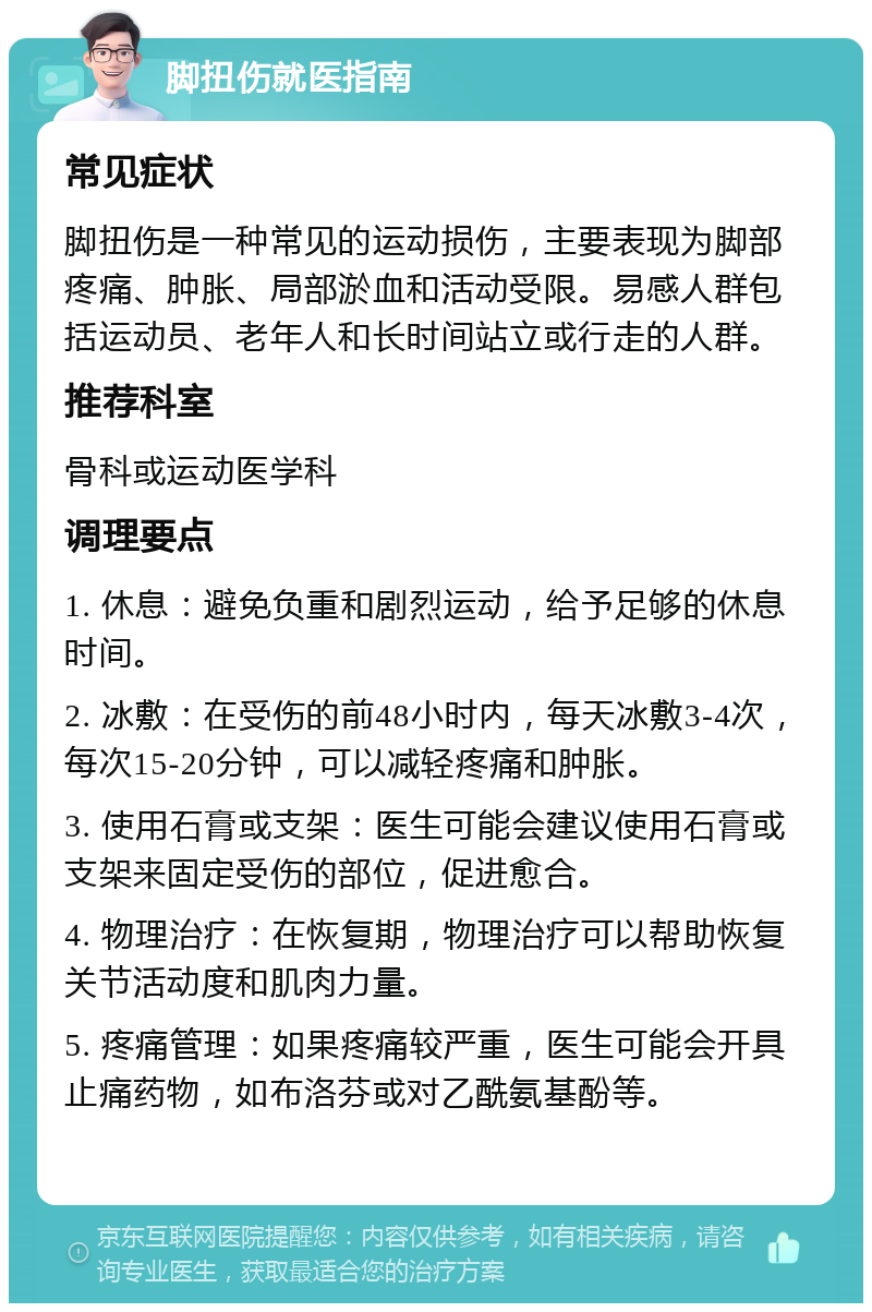 脚扭伤就医指南 常见症状 脚扭伤是一种常见的运动损伤，主要表现为脚部疼痛、肿胀、局部淤血和活动受限。易感人群包括运动员、老年人和长时间站立或行走的人群。 推荐科室 骨科或运动医学科 调理要点 1. 休息：避免负重和剧烈运动，给予足够的休息时间。 2. 冰敷：在受伤的前48小时内，每天冰敷3-4次，每次15-20分钟，可以减轻疼痛和肿胀。 3. 使用石膏或支架：医生可能会建议使用石膏或支架来固定受伤的部位，促进愈合。 4. 物理治疗：在恢复期，物理治疗可以帮助恢复关节活动度和肌肉力量。 5. 疼痛管理：如果疼痛较严重，医生可能会开具止痛药物，如布洛芬或对乙酰氨基酚等。