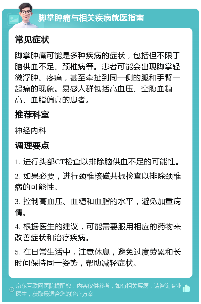 脚掌肿痛与相关疾病就医指南 常见症状 脚掌肿痛可能是多种疾病的症状，包括但不限于脑供血不足、颈椎病等。患者可能会出现脚掌轻微浮肿、疼痛，甚至牵扯到同一侧的腿和手臂一起痛的现象。易感人群包括高血压、空腹血糖高、血脂偏高的患者。 推荐科室 神经内科 调理要点 1. 进行头部CT检查以排除脑供血不足的可能性。 2. 如果必要，进行颈椎核磁共振检查以排除颈椎病的可能性。 3. 控制高血压、血糖和血脂的水平，避免加重病情。 4. 根据医生的建议，可能需要服用相应的药物来改善症状和治疗疾病。 5. 在日常生活中，注意休息，避免过度劳累和长时间保持同一姿势，帮助减轻症状。