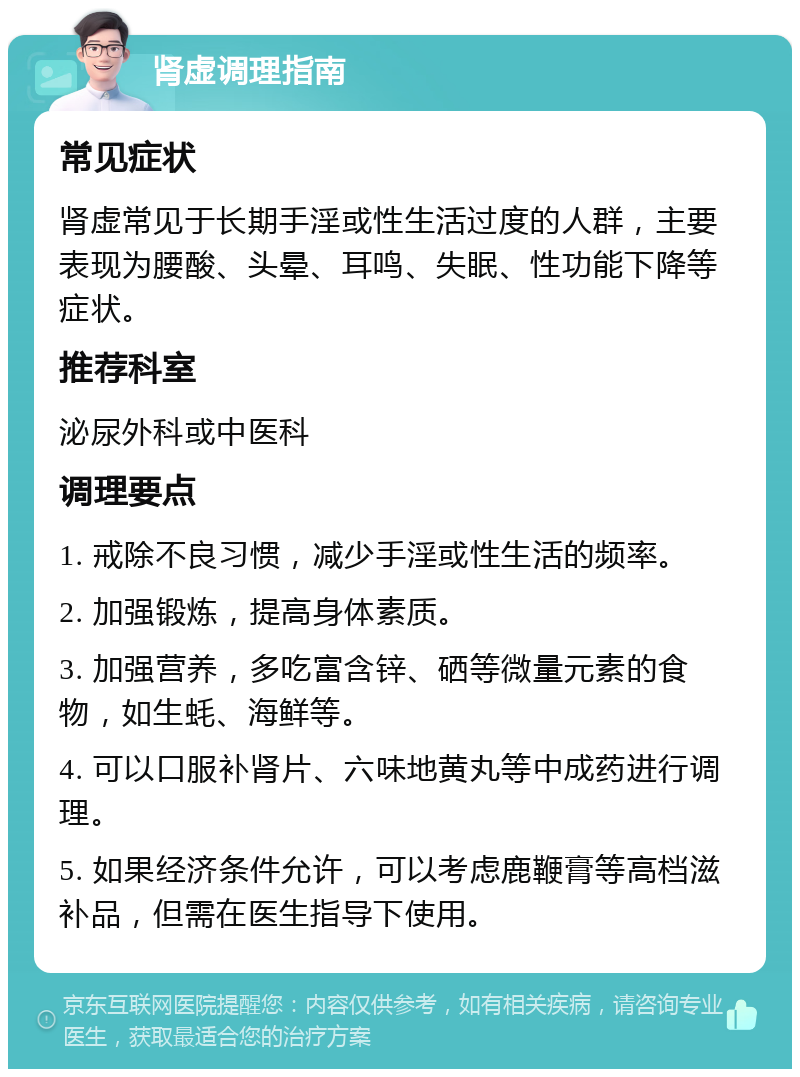 肾虚调理指南 常见症状 肾虚常见于长期手淫或性生活过度的人群，主要表现为腰酸、头晕、耳鸣、失眠、性功能下降等症状。 推荐科室 泌尿外科或中医科 调理要点 1. 戒除不良习惯，减少手淫或性生活的频率。 2. 加强锻炼，提高身体素质。 3. 加强营养，多吃富含锌、硒等微量元素的食物，如生蚝、海鲜等。 4. 可以口服补肾片、六味地黄丸等中成药进行调理。 5. 如果经济条件允许，可以考虑鹿鞭膏等高档滋补品，但需在医生指导下使用。