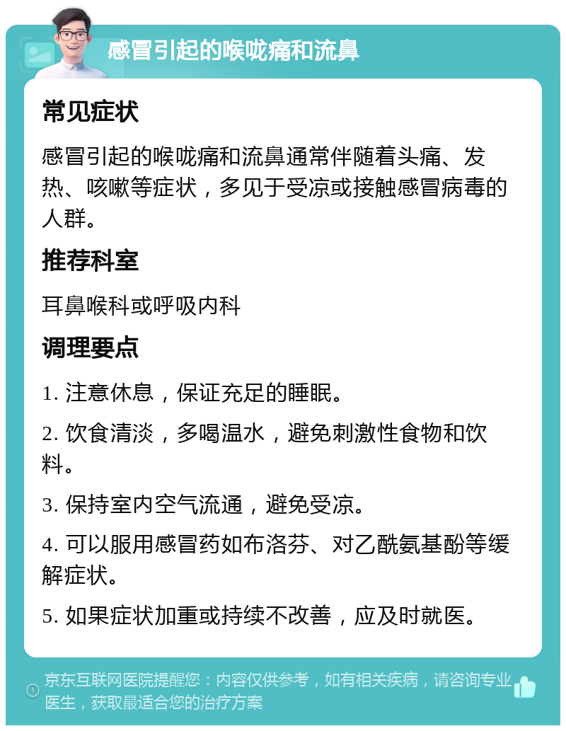 感冒引起的喉咙痛和流鼻 常见症状 感冒引起的喉咙痛和流鼻通常伴随着头痛、发热、咳嗽等症状，多见于受凉或接触感冒病毒的人群。 推荐科室 耳鼻喉科或呼吸内科 调理要点 1. 注意休息，保证充足的睡眠。 2. 饮食清淡，多喝温水，避免刺激性食物和饮料。 3. 保持室内空气流通，避免受凉。 4. 可以服用感冒药如布洛芬、对乙酰氨基酚等缓解症状。 5. 如果症状加重或持续不改善，应及时就医。