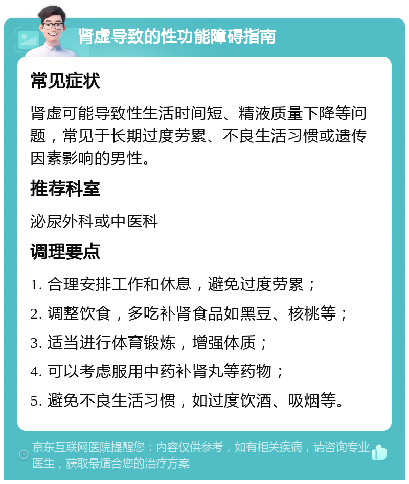 肾虚导致的性功能障碍指南 常见症状 肾虚可能导致性生活时间短、精液质量下降等问题，常见于长期过度劳累、不良生活习惯或遗传因素影响的男性。 推荐科室 泌尿外科或中医科 调理要点 1. 合理安排工作和休息，避免过度劳累； 2. 调整饮食，多吃补肾食品如黑豆、核桃等； 3. 适当进行体育锻炼，增强体质； 4. 可以考虑服用中药补肾丸等药物； 5. 避免不良生活习惯，如过度饮酒、吸烟等。