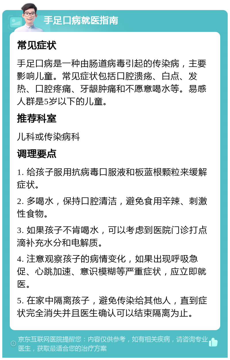 手足口病就医指南 常见症状 手足口病是一种由肠道病毒引起的传染病，主要影响儿童。常见症状包括口腔溃疡、白点、发热、口腔疼痛、牙龈肿痛和不愿意喝水等。易感人群是5岁以下的儿童。 推荐科室 儿科或传染病科 调理要点 1. 给孩子服用抗病毒口服液和板蓝根颗粒来缓解症状。 2. 多喝水，保持口腔清洁，避免食用辛辣、刺激性食物。 3. 如果孩子不肯喝水，可以考虑到医院门诊打点滴补充水分和电解质。 4. 注意观察孩子的病情变化，如果出现呼吸急促、心跳加速、意识模糊等严重症状，应立即就医。 5. 在家中隔离孩子，避免传染给其他人，直到症状完全消失并且医生确认可以结束隔离为止。