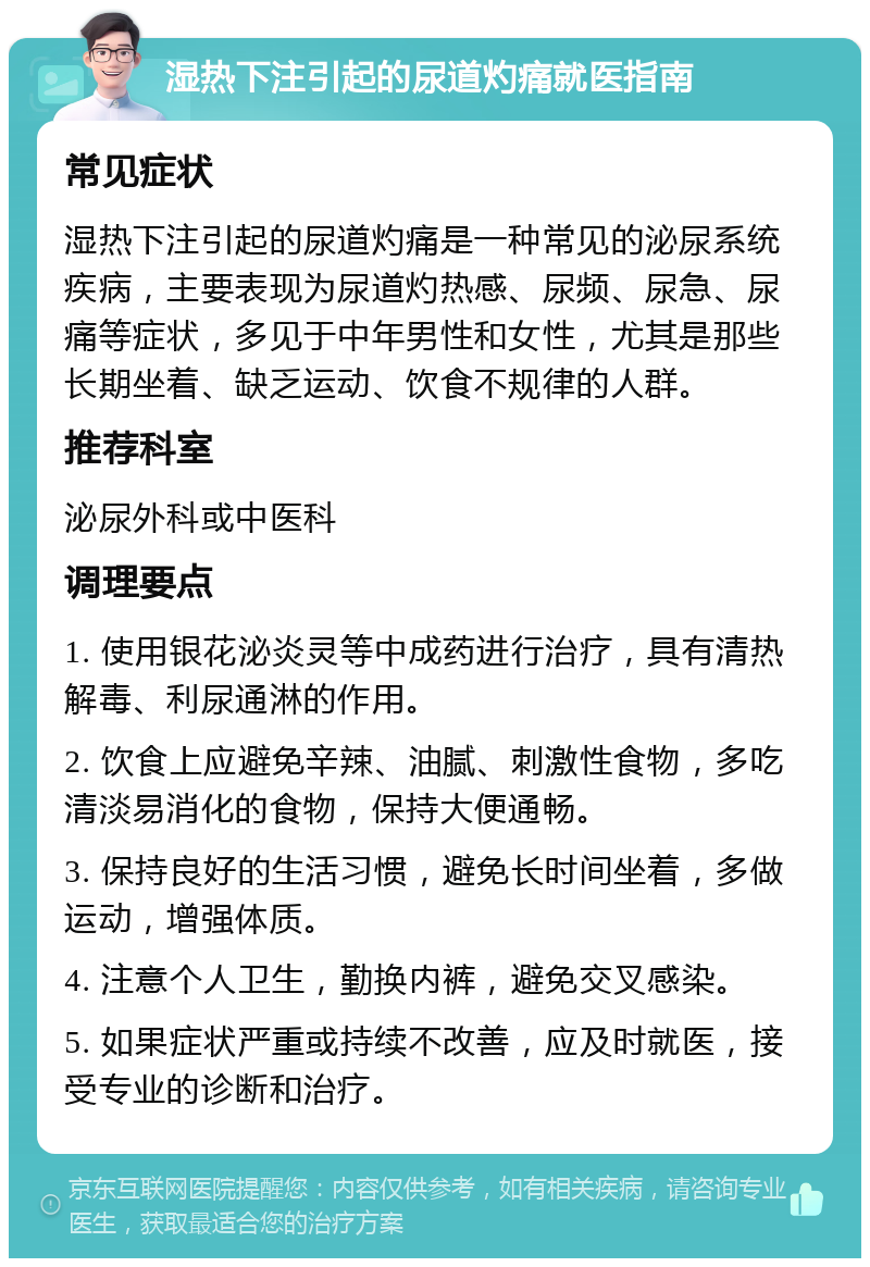 湿热下注引起的尿道灼痛就医指南 常见症状 湿热下注引起的尿道灼痛是一种常见的泌尿系统疾病，主要表现为尿道灼热感、尿频、尿急、尿痛等症状，多见于中年男性和女性，尤其是那些长期坐着、缺乏运动、饮食不规律的人群。 推荐科室 泌尿外科或中医科 调理要点 1. 使用银花泌炎灵等中成药进行治疗，具有清热解毒、利尿通淋的作用。 2. 饮食上应避免辛辣、油腻、刺激性食物，多吃清淡易消化的食物，保持大便通畅。 3. 保持良好的生活习惯，避免长时间坐着，多做运动，增强体质。 4. 注意个人卫生，勤换内裤，避免交叉感染。 5. 如果症状严重或持续不改善，应及时就医，接受专业的诊断和治疗。