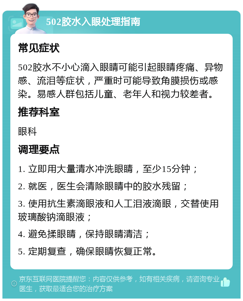 502胶水入眼处理指南 常见症状 502胶水不小心滴入眼睛可能引起眼睛疼痛、异物感、流泪等症状，严重时可能导致角膜损伤或感染。易感人群包括儿童、老年人和视力较差者。 推荐科室 眼科 调理要点 1. 立即用大量清水冲洗眼睛，至少15分钟； 2. 就医，医生会清除眼睛中的胶水残留； 3. 使用抗生素滴眼液和人工泪液滴眼，交替使用玻璃酸钠滴眼液； 4. 避免揉眼睛，保持眼睛清洁； 5. 定期复查，确保眼睛恢复正常。