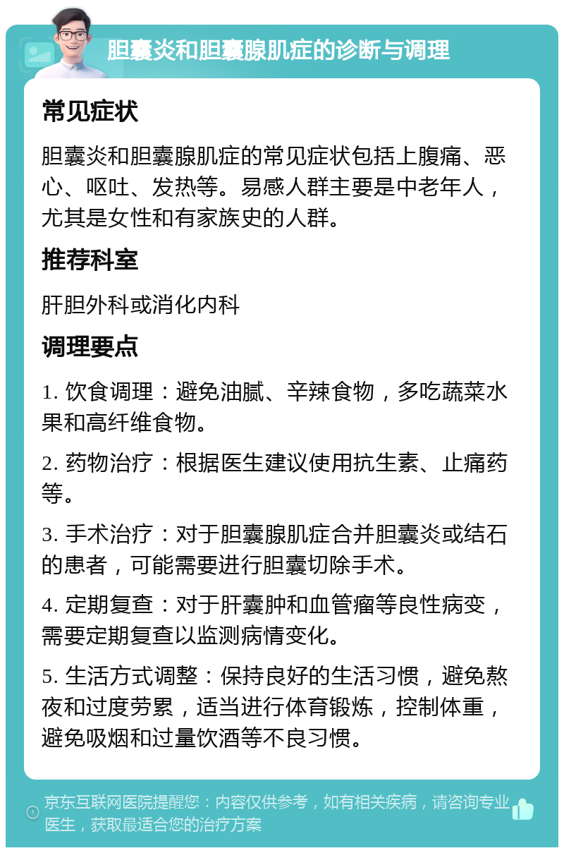 胆囊炎和胆囊腺肌症的诊断与调理 常见症状 胆囊炎和胆囊腺肌症的常见症状包括上腹痛、恶心、呕吐、发热等。易感人群主要是中老年人，尤其是女性和有家族史的人群。 推荐科室 肝胆外科或消化内科 调理要点 1. 饮食调理：避免油腻、辛辣食物，多吃蔬菜水果和高纤维食物。 2. 药物治疗：根据医生建议使用抗生素、止痛药等。 3. 手术治疗：对于胆囊腺肌症合并胆囊炎或结石的患者，可能需要进行胆囊切除手术。 4. 定期复查：对于肝囊肿和血管瘤等良性病变，需要定期复查以监测病情变化。 5. 生活方式调整：保持良好的生活习惯，避免熬夜和过度劳累，适当进行体育锻炼，控制体重，避免吸烟和过量饮酒等不良习惯。