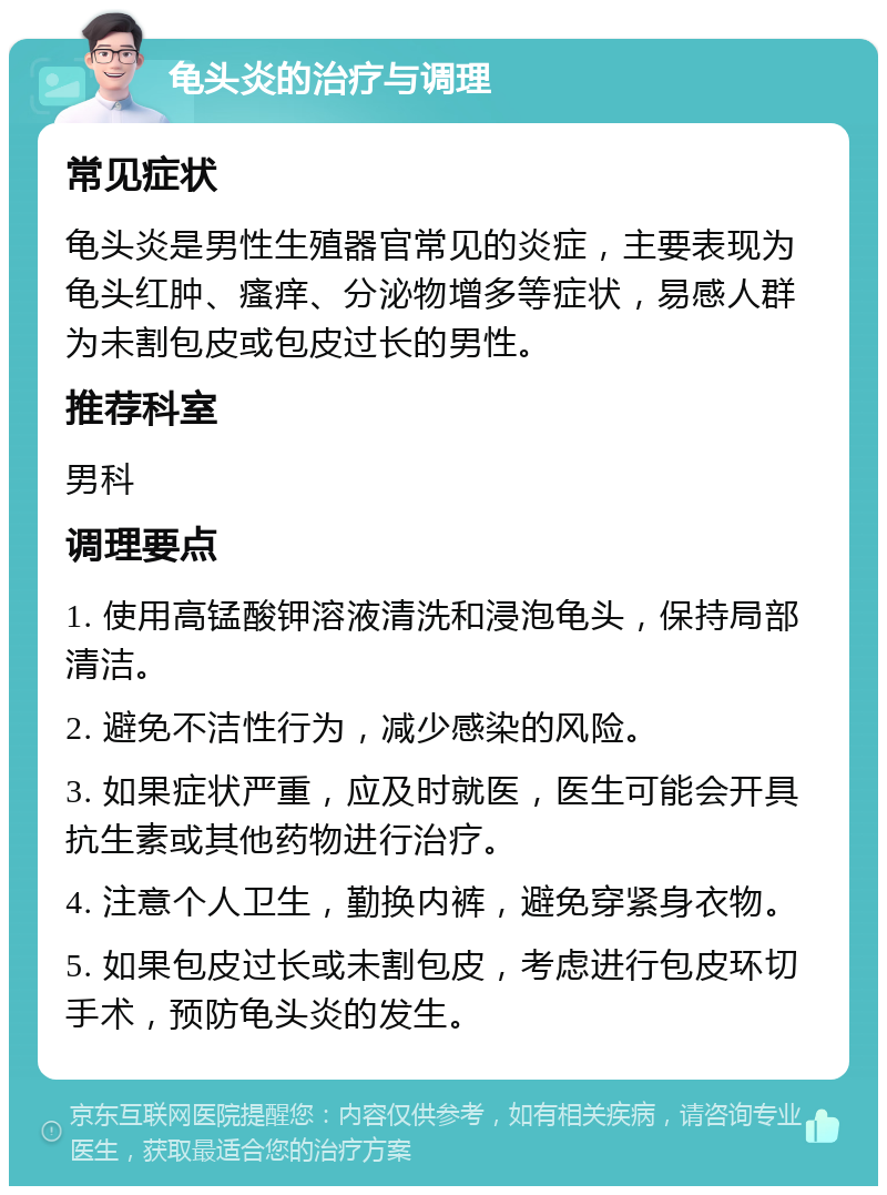 龟头炎的治疗与调理 常见症状 龟头炎是男性生殖器官常见的炎症，主要表现为龟头红肿、瘙痒、分泌物增多等症状，易感人群为未割包皮或包皮过长的男性。 推荐科室 男科 调理要点 1. 使用高锰酸钾溶液清洗和浸泡龟头，保持局部清洁。 2. 避免不洁性行为，减少感染的风险。 3. 如果症状严重，应及时就医，医生可能会开具抗生素或其他药物进行治疗。 4. 注意个人卫生，勤换内裤，避免穿紧身衣物。 5. 如果包皮过长或未割包皮，考虑进行包皮环切手术，预防龟头炎的发生。