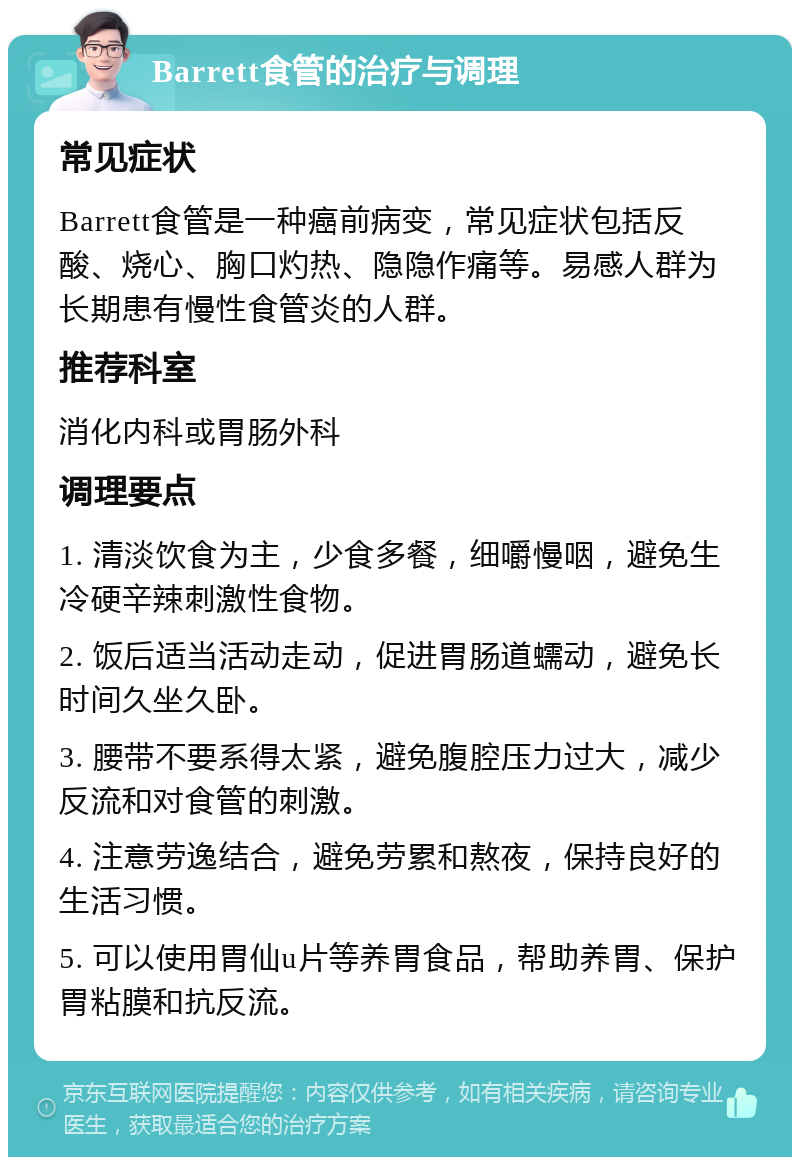 Barrett食管的治疗与调理 常见症状 Barrett食管是一种癌前病变，常见症状包括反酸、烧心、胸口灼热、隐隐作痛等。易感人群为长期患有慢性食管炎的人群。 推荐科室 消化内科或胃肠外科 调理要点 1. 清淡饮食为主，少食多餐，细嚼慢咽，避免生冷硬辛辣刺激性食物。 2. 饭后适当活动走动，促进胃肠道蠕动，避免长时间久坐久卧。 3. 腰带不要系得太紧，避免腹腔压力过大，减少反流和对食管的刺激。 4. 注意劳逸结合，避免劳累和熬夜，保持良好的生活习惯。 5. 可以使用胃仙u片等养胃食品，帮助养胃、保护胃粘膜和抗反流。