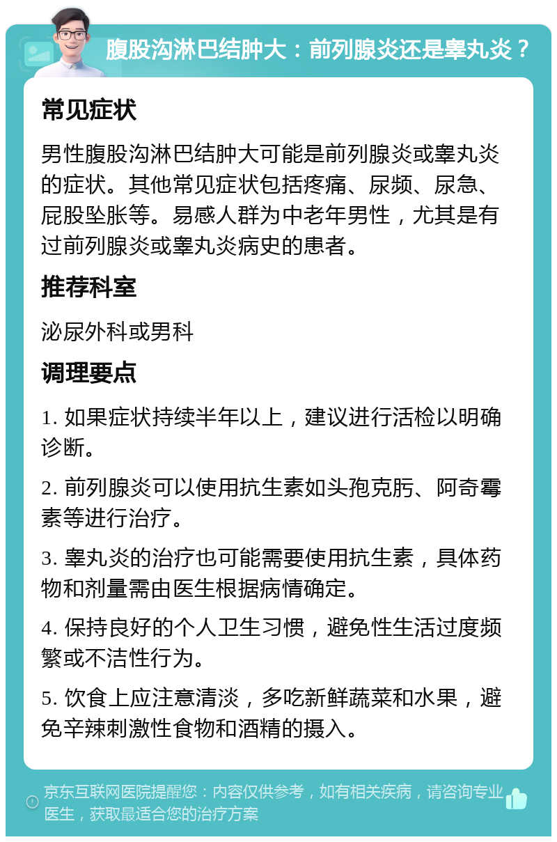 腹股沟淋巴结肿大：前列腺炎还是睾丸炎？ 常见症状 男性腹股沟淋巴结肿大可能是前列腺炎或睾丸炎的症状。其他常见症状包括疼痛、尿频、尿急、屁股坠胀等。易感人群为中老年男性，尤其是有过前列腺炎或睾丸炎病史的患者。 推荐科室 泌尿外科或男科 调理要点 1. 如果症状持续半年以上，建议进行活检以明确诊断。 2. 前列腺炎可以使用抗生素如头孢克肟、阿奇霉素等进行治疗。 3. 睾丸炎的治疗也可能需要使用抗生素，具体药物和剂量需由医生根据病情确定。 4. 保持良好的个人卫生习惯，避免性生活过度频繁或不洁性行为。 5. 饮食上应注意清淡，多吃新鲜蔬菜和水果，避免辛辣刺激性食物和酒精的摄入。