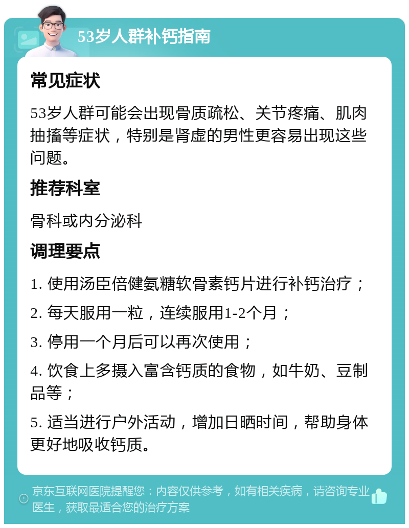 53岁人群补钙指南 常见症状 53岁人群可能会出现骨质疏松、关节疼痛、肌肉抽搐等症状，特别是肾虚的男性更容易出现这些问题。 推荐科室 骨科或内分泌科 调理要点 1. 使用汤臣倍健氨糖软骨素钙片进行补钙治疗； 2. 每天服用一粒，连续服用1-2个月； 3. 停用一个月后可以再次使用； 4. 饮食上多摄入富含钙质的食物，如牛奶、豆制品等； 5. 适当进行户外活动，增加日晒时间，帮助身体更好地吸收钙质。