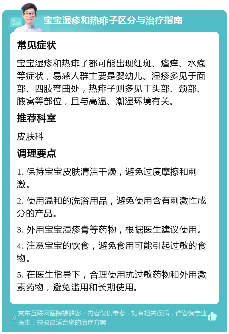 宝宝湿疹和热痱子区分与治疗指南 常见症状 宝宝湿疹和热痱子都可能出现红斑、瘙痒、水疱等症状，易感人群主要是婴幼儿。湿疹多见于面部、四肢弯曲处，热痱子则多见于头部、颈部、腋窝等部位，且与高温、潮湿环境有关。 推荐科室 皮肤科 调理要点 1. 保持宝宝皮肤清洁干燥，避免过度摩擦和刺激。 2. 使用温和的洗浴用品，避免使用含有刺激性成分的产品。 3. 外用宝宝湿疹膏等药物，根据医生建议使用。 4. 注意宝宝的饮食，避免食用可能引起过敏的食物。 5. 在医生指导下，合理使用抗过敏药物和外用激素药物，避免滥用和长期使用。