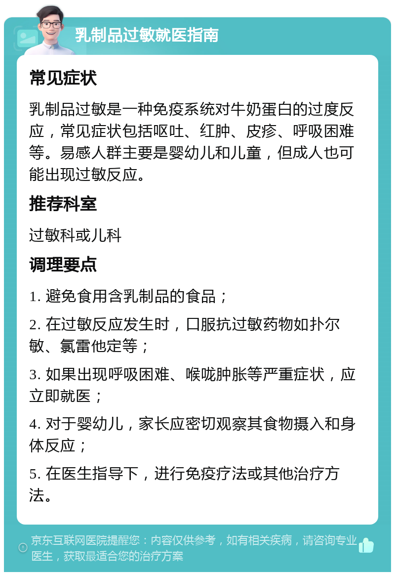 乳制品过敏就医指南 常见症状 乳制品过敏是一种免疫系统对牛奶蛋白的过度反应，常见症状包括呕吐、红肿、皮疹、呼吸困难等。易感人群主要是婴幼儿和儿童，但成人也可能出现过敏反应。 推荐科室 过敏科或儿科 调理要点 1. 避免食用含乳制品的食品； 2. 在过敏反应发生时，口服抗过敏药物如扑尔敏、氯雷他定等； 3. 如果出现呼吸困难、喉咙肿胀等严重症状，应立即就医； 4. 对于婴幼儿，家长应密切观察其食物摄入和身体反应； 5. 在医生指导下，进行免疫疗法或其他治疗方法。