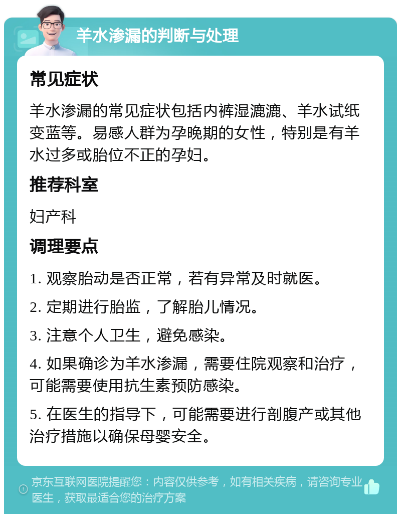 羊水渗漏的判断与处理 常见症状 羊水渗漏的常见症状包括内裤湿漉漉、羊水试纸变蓝等。易感人群为孕晚期的女性，特别是有羊水过多或胎位不正的孕妇。 推荐科室 妇产科 调理要点 1. 观察胎动是否正常，若有异常及时就医。 2. 定期进行胎监，了解胎儿情况。 3. 注意个人卫生，避免感染。 4. 如果确诊为羊水渗漏，需要住院观察和治疗，可能需要使用抗生素预防感染。 5. 在医生的指导下，可能需要进行剖腹产或其他治疗措施以确保母婴安全。