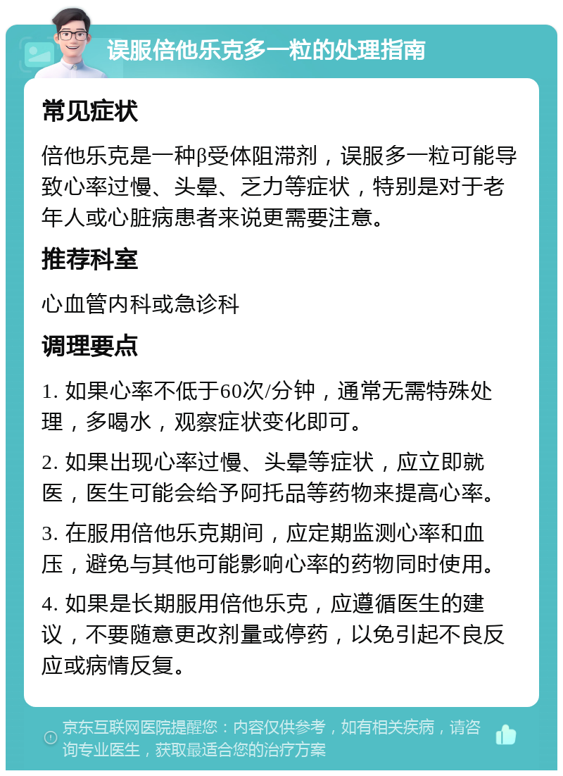 误服倍他乐克多一粒的处理指南 常见症状 倍他乐克是一种β受体阻滞剂，误服多一粒可能导致心率过慢、头晕、乏力等症状，特别是对于老年人或心脏病患者来说更需要注意。 推荐科室 心血管内科或急诊科 调理要点 1. 如果心率不低于60次/分钟，通常无需特殊处理，多喝水，观察症状变化即可。 2. 如果出现心率过慢、头晕等症状，应立即就医，医生可能会给予阿托品等药物来提高心率。 3. 在服用倍他乐克期间，应定期监测心率和血压，避免与其他可能影响心率的药物同时使用。 4. 如果是长期服用倍他乐克，应遵循医生的建议，不要随意更改剂量或停药，以免引起不良反应或病情反复。