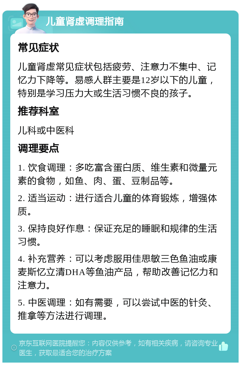 儿童肾虚调理指南 常见症状 儿童肾虚常见症状包括疲劳、注意力不集中、记忆力下降等。易感人群主要是12岁以下的儿童，特别是学习压力大或生活习惯不良的孩子。 推荐科室 儿科或中医科 调理要点 1. 饮食调理：多吃富含蛋白质、维生素和微量元素的食物，如鱼、肉、蛋、豆制品等。 2. 适当运动：进行适合儿童的体育锻炼，增强体质。 3. 保持良好作息：保证充足的睡眠和规律的生活习惯。 4. 补充营养：可以考虑服用佳思敏三色鱼油或康麦斯忆立清DHA等鱼油产品，帮助改善记忆力和注意力。 5. 中医调理：如有需要，可以尝试中医的针灸、推拿等方法进行调理。