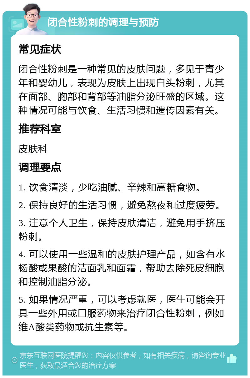 闭合性粉刺的调理与预防 常见症状 闭合性粉刺是一种常见的皮肤问题，多见于青少年和婴幼儿，表现为皮肤上出现白头粉刺，尤其在面部、胸部和背部等油脂分泌旺盛的区域。这种情况可能与饮食、生活习惯和遗传因素有关。 推荐科室 皮肤科 调理要点 1. 饮食清淡，少吃油腻、辛辣和高糖食物。 2. 保持良好的生活习惯，避免熬夜和过度疲劳。 3. 注意个人卫生，保持皮肤清洁，避免用手挤压粉刺。 4. 可以使用一些温和的皮肤护理产品，如含有水杨酸或果酸的洁面乳和面霜，帮助去除死皮细胞和控制油脂分泌。 5. 如果情况严重，可以考虑就医，医生可能会开具一些外用或口服药物来治疗闭合性粉刺，例如维A酸类药物或抗生素等。