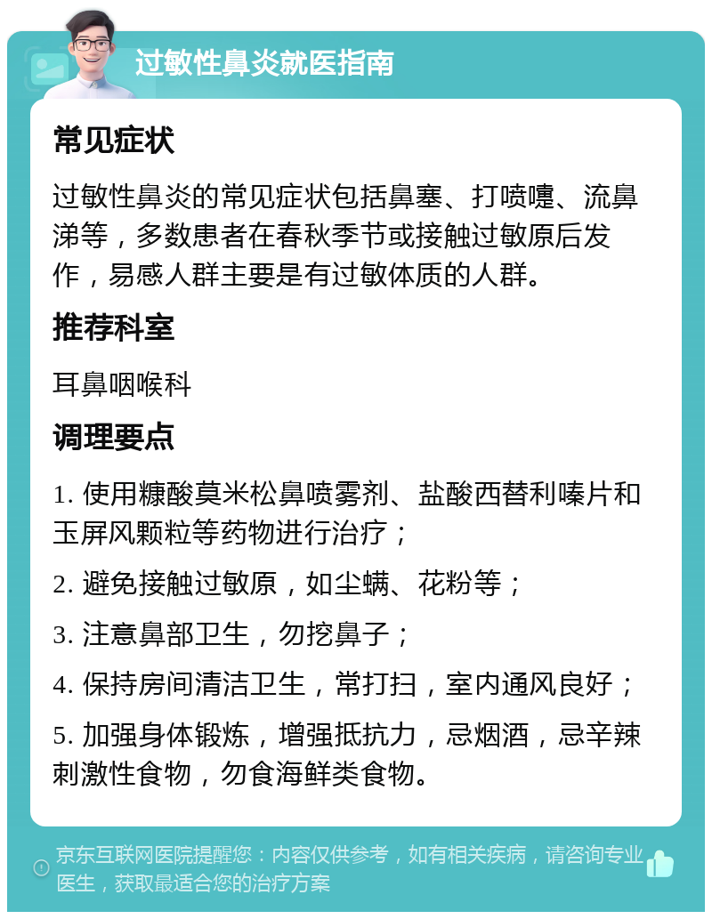 过敏性鼻炎就医指南 常见症状 过敏性鼻炎的常见症状包括鼻塞、打喷嚏、流鼻涕等，多数患者在春秋季节或接触过敏原后发作，易感人群主要是有过敏体质的人群。 推荐科室 耳鼻咽喉科 调理要点 1. 使用糠酸莫米松鼻喷雾剂、盐酸西替利嗪片和玉屏风颗粒等药物进行治疗； 2. 避免接触过敏原，如尘螨、花粉等； 3. 注意鼻部卫生，勿挖鼻子； 4. 保持房间清洁卫生，常打扫，室内通风良好； 5. 加强身体锻炼，增强抵抗力，忌烟酒，忌辛辣刺激性食物，勿食海鲜类食物。