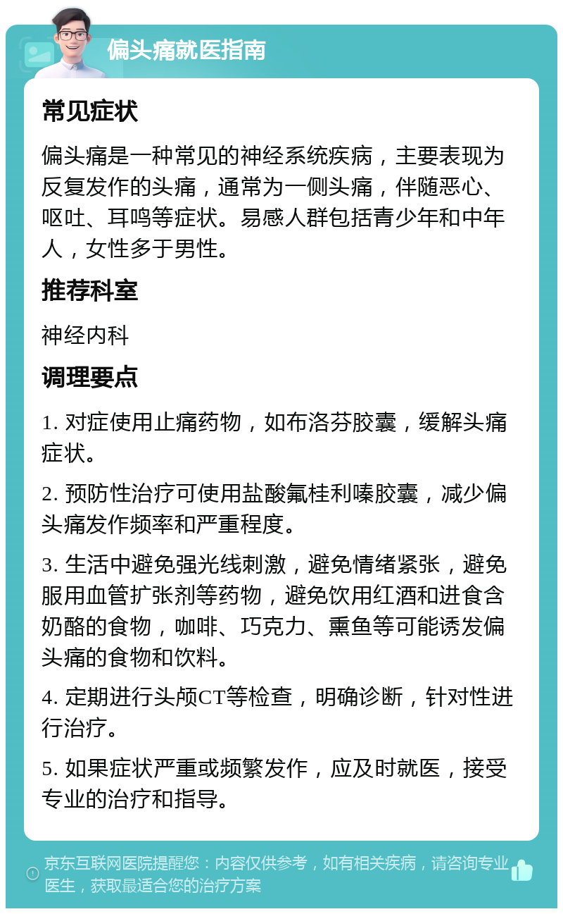 偏头痛就医指南 常见症状 偏头痛是一种常见的神经系统疾病，主要表现为反复发作的头痛，通常为一侧头痛，伴随恶心、呕吐、耳鸣等症状。易感人群包括青少年和中年人，女性多于男性。 推荐科室 神经内科 调理要点 1. 对症使用止痛药物，如布洛芬胶囊，缓解头痛症状。 2. 预防性治疗可使用盐酸氟桂利嗪胶囊，减少偏头痛发作频率和严重程度。 3. 生活中避免强光线刺激，避免情绪紧张，避免服用血管扩张剂等药物，避免饮用红酒和进食含奶酪的食物，咖啡、巧克力、熏鱼等可能诱发偏头痛的食物和饮料。 4. 定期进行头颅CT等检查，明确诊断，针对性进行治疗。 5. 如果症状严重或频繁发作，应及时就医，接受专业的治疗和指导。