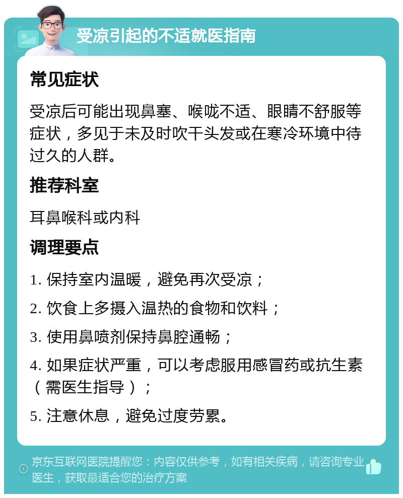 受凉引起的不适就医指南 常见症状 受凉后可能出现鼻塞、喉咙不适、眼睛不舒服等症状，多见于未及时吹干头发或在寒冷环境中待过久的人群。 推荐科室 耳鼻喉科或内科 调理要点 1. 保持室内温暖，避免再次受凉； 2. 饮食上多摄入温热的食物和饮料； 3. 使用鼻喷剂保持鼻腔通畅； 4. 如果症状严重，可以考虑服用感冒药或抗生素（需医生指导）； 5. 注意休息，避免过度劳累。