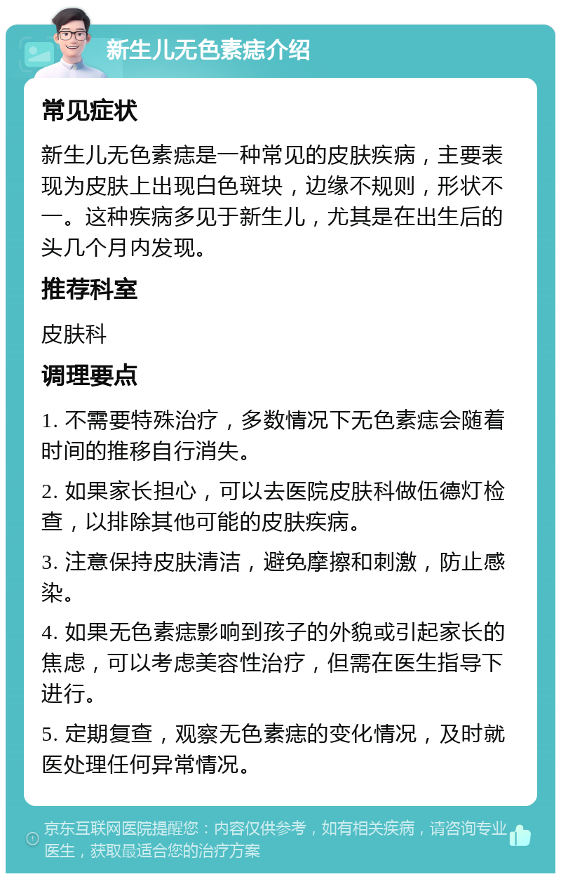 新生儿无色素痣介绍 常见症状 新生儿无色素痣是一种常见的皮肤疾病，主要表现为皮肤上出现白色斑块，边缘不规则，形状不一。这种疾病多见于新生儿，尤其是在出生后的头几个月内发现。 推荐科室 皮肤科 调理要点 1. 不需要特殊治疗，多数情况下无色素痣会随着时间的推移自行消失。 2. 如果家长担心，可以去医院皮肤科做伍德灯检查，以排除其他可能的皮肤疾病。 3. 注意保持皮肤清洁，避免摩擦和刺激，防止感染。 4. 如果无色素痣影响到孩子的外貌或引起家长的焦虑，可以考虑美容性治疗，但需在医生指导下进行。 5. 定期复查，观察无色素痣的变化情况，及时就医处理任何异常情况。