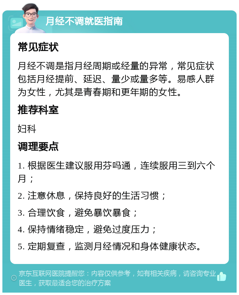 月经不调就医指南 常见症状 月经不调是指月经周期或经量的异常，常见症状包括月经提前、延迟、量少或量多等。易感人群为女性，尤其是青春期和更年期的女性。 推荐科室 妇科 调理要点 1. 根据医生建议服用芬吗通，连续服用三到六个月； 2. 注意休息，保持良好的生活习惯； 3. 合理饮食，避免暴饮暴食； 4. 保持情绪稳定，避免过度压力； 5. 定期复查，监测月经情况和身体健康状态。