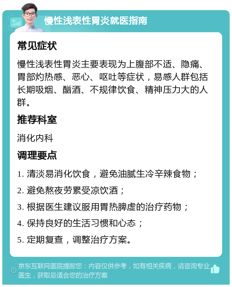 慢性浅表性胃炎就医指南 常见症状 慢性浅表性胃炎主要表现为上腹部不适、隐痛、胃部灼热感、恶心、呕吐等症状，易感人群包括长期吸烟、酗酒、不规律饮食、精神压力大的人群。 推荐科室 消化内科 调理要点 1. 清淡易消化饮食，避免油腻生冷辛辣食物； 2. 避免熬夜劳累受凉饮酒； 3. 根据医生建议服用胃热脾虚的治疗药物； 4. 保持良好的生活习惯和心态； 5. 定期复查，调整治疗方案。