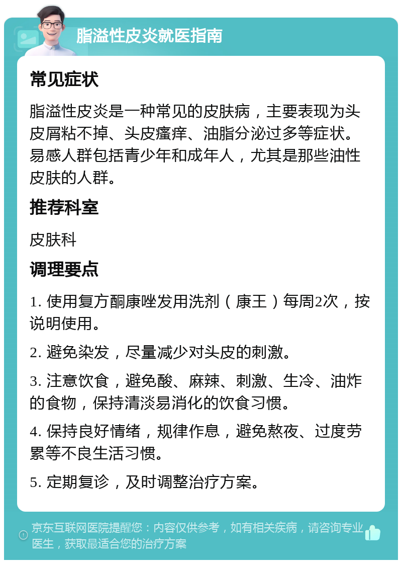 脂溢性皮炎就医指南 常见症状 脂溢性皮炎是一种常见的皮肤病，主要表现为头皮屑粘不掉、头皮瘙痒、油脂分泌过多等症状。易感人群包括青少年和成年人，尤其是那些油性皮肤的人群。 推荐科室 皮肤科 调理要点 1. 使用复方酮康唑发用洗剂（康王）每周2次，按说明使用。 2. 避免染发，尽量减少对头皮的刺激。 3. 注意饮食，避免酸、麻辣、刺激、生冷、油炸的食物，保持清淡易消化的饮食习惯。 4. 保持良好情绪，规律作息，避免熬夜、过度劳累等不良生活习惯。 5. 定期复诊，及时调整治疗方案。