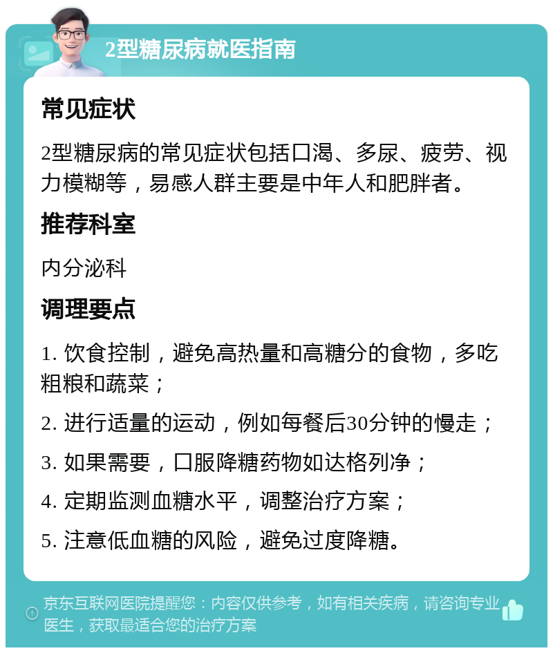 2型糖尿病就医指南 常见症状 2型糖尿病的常见症状包括口渴、多尿、疲劳、视力模糊等，易感人群主要是中年人和肥胖者。 推荐科室 内分泌科 调理要点 1. 饮食控制，避免高热量和高糖分的食物，多吃粗粮和蔬菜； 2. 进行适量的运动，例如每餐后30分钟的慢走； 3. 如果需要，口服降糖药物如达格列净； 4. 定期监测血糖水平，调整治疗方案； 5. 注意低血糖的风险，避免过度降糖。