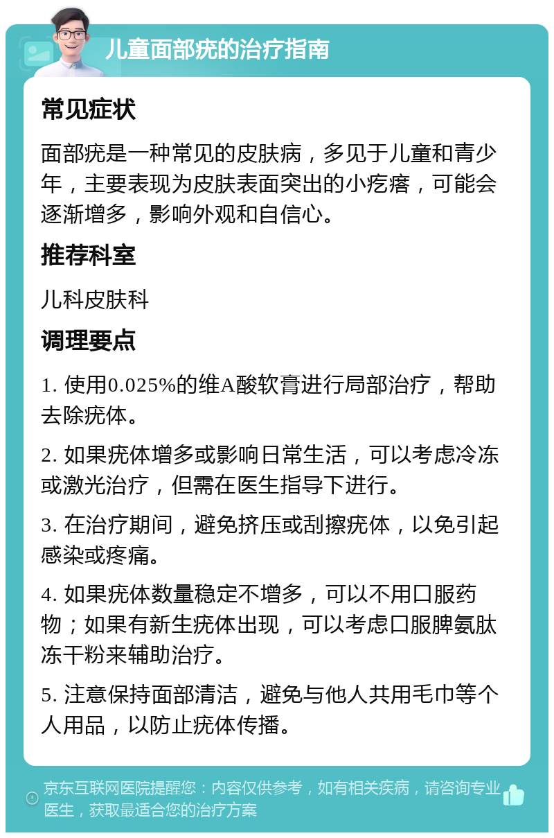 儿童面部疣的治疗指南 常见症状 面部疣是一种常见的皮肤病，多见于儿童和青少年，主要表现为皮肤表面突出的小疙瘩，可能会逐渐增多，影响外观和自信心。 推荐科室 儿科皮肤科 调理要点 1. 使用0.025%的维A酸软膏进行局部治疗，帮助去除疣体。 2. 如果疣体增多或影响日常生活，可以考虑冷冻或激光治疗，但需在医生指导下进行。 3. 在治疗期间，避免挤压或刮擦疣体，以免引起感染或疼痛。 4. 如果疣体数量稳定不增多，可以不用口服药物；如果有新生疣体出现，可以考虑口服脾氨肽冻干粉来辅助治疗。 5. 注意保持面部清洁，避免与他人共用毛巾等个人用品，以防止疣体传播。