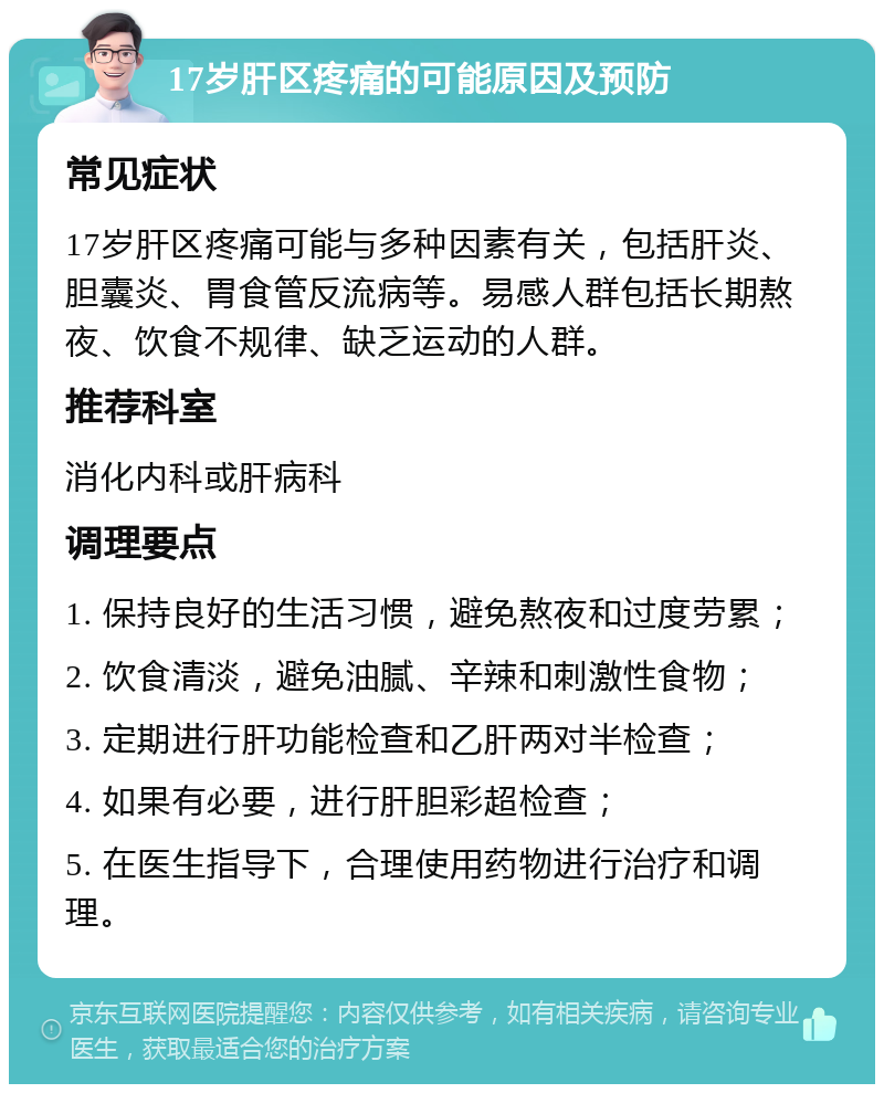 17岁肝区疼痛的可能原因及预防 常见症状 17岁肝区疼痛可能与多种因素有关，包括肝炎、胆囊炎、胃食管反流病等。易感人群包括长期熬夜、饮食不规律、缺乏运动的人群。 推荐科室 消化内科或肝病科 调理要点 1. 保持良好的生活习惯，避免熬夜和过度劳累； 2. 饮食清淡，避免油腻、辛辣和刺激性食物； 3. 定期进行肝功能检查和乙肝两对半检查； 4. 如果有必要，进行肝胆彩超检查； 5. 在医生指导下，合理使用药物进行治疗和调理。