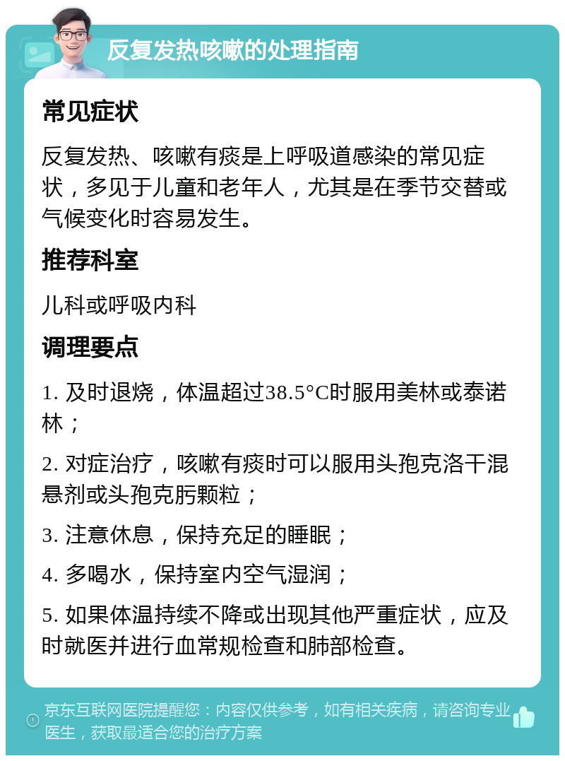 反复发热咳嗽的处理指南 常见症状 反复发热、咳嗽有痰是上呼吸道感染的常见症状，多见于儿童和老年人，尤其是在季节交替或气候变化时容易发生。 推荐科室 儿科或呼吸内科 调理要点 1. 及时退烧，体温超过38.5°C时服用美林或泰诺林； 2. 对症治疗，咳嗽有痰时可以服用头孢克洛干混悬剂或头孢克肟颗粒； 3. 注意休息，保持充足的睡眠； 4. 多喝水，保持室内空气湿润； 5. 如果体温持续不降或出现其他严重症状，应及时就医并进行血常规检查和肺部检查。