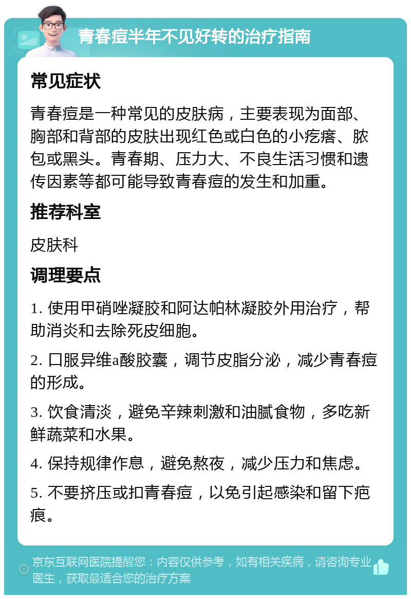 青春痘半年不见好转的治疗指南 常见症状 青春痘是一种常见的皮肤病，主要表现为面部、胸部和背部的皮肤出现红色或白色的小疙瘩、脓包或黑头。青春期、压力大、不良生活习惯和遗传因素等都可能导致青春痘的发生和加重。 推荐科室 皮肤科 调理要点 1. 使用甲硝唑凝胶和阿达帕林凝胶外用治疗，帮助消炎和去除死皮细胞。 2. 口服异维a酸胶囊，调节皮脂分泌，减少青春痘的形成。 3. 饮食清淡，避免辛辣刺激和油腻食物，多吃新鲜蔬菜和水果。 4. 保持规律作息，避免熬夜，减少压力和焦虑。 5. 不要挤压或扣青春痘，以免引起感染和留下疤痕。