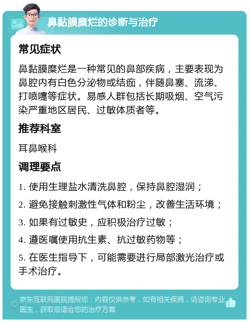 鼻黏膜糜烂的诊断与治疗 常见症状 鼻黏膜糜烂是一种常见的鼻部疾病，主要表现为鼻腔内有白色分泌物或结痂，伴随鼻塞、流涕、打喷嚏等症状。易感人群包括长期吸烟、空气污染严重地区居民、过敏体质者等。 推荐科室 耳鼻喉科 调理要点 1. 使用生理盐水清洗鼻腔，保持鼻腔湿润； 2. 避免接触刺激性气体和粉尘，改善生活环境； 3. 如果有过敏史，应积极治疗过敏； 4. 遵医嘱使用抗生素、抗过敏药物等； 5. 在医生指导下，可能需要进行局部激光治疗或手术治疗。