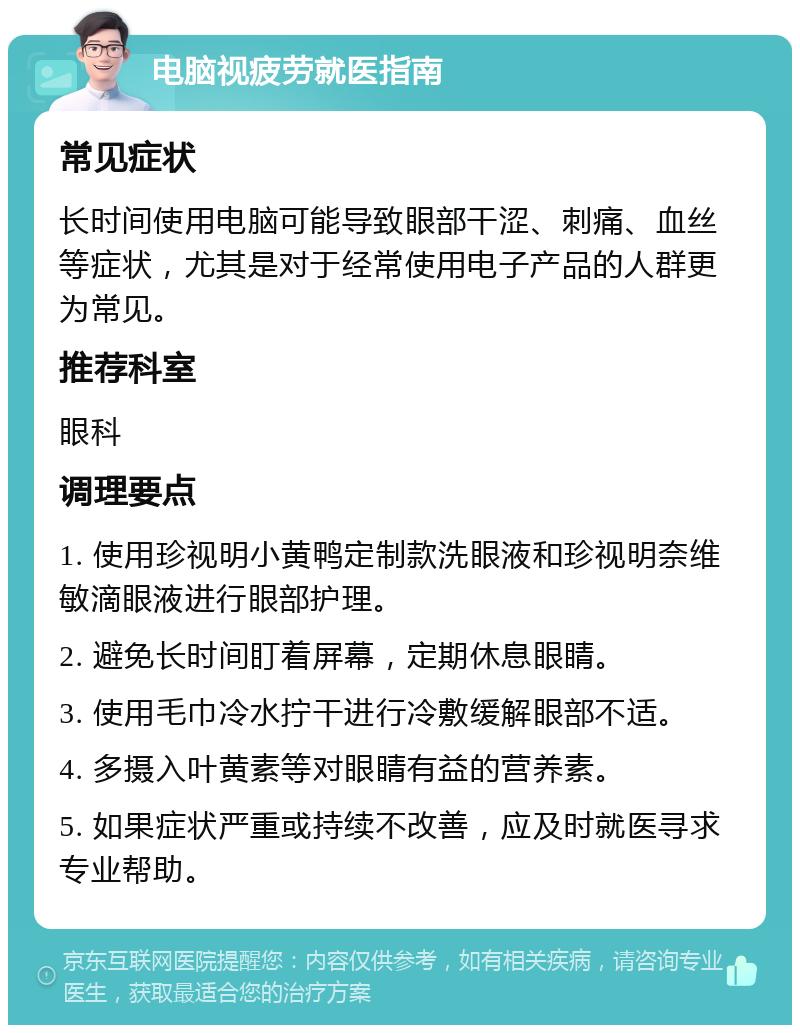 电脑视疲劳就医指南 常见症状 长时间使用电脑可能导致眼部干涩、刺痛、血丝等症状，尤其是对于经常使用电子产品的人群更为常见。 推荐科室 眼科 调理要点 1. 使用珍视明小黄鸭定制款洗眼液和珍视明奈维敏滴眼液进行眼部护理。 2. 避免长时间盯着屏幕，定期休息眼睛。 3. 使用毛巾冷水拧干进行冷敷缓解眼部不适。 4. 多摄入叶黄素等对眼睛有益的营养素。 5. 如果症状严重或持续不改善，应及时就医寻求专业帮助。