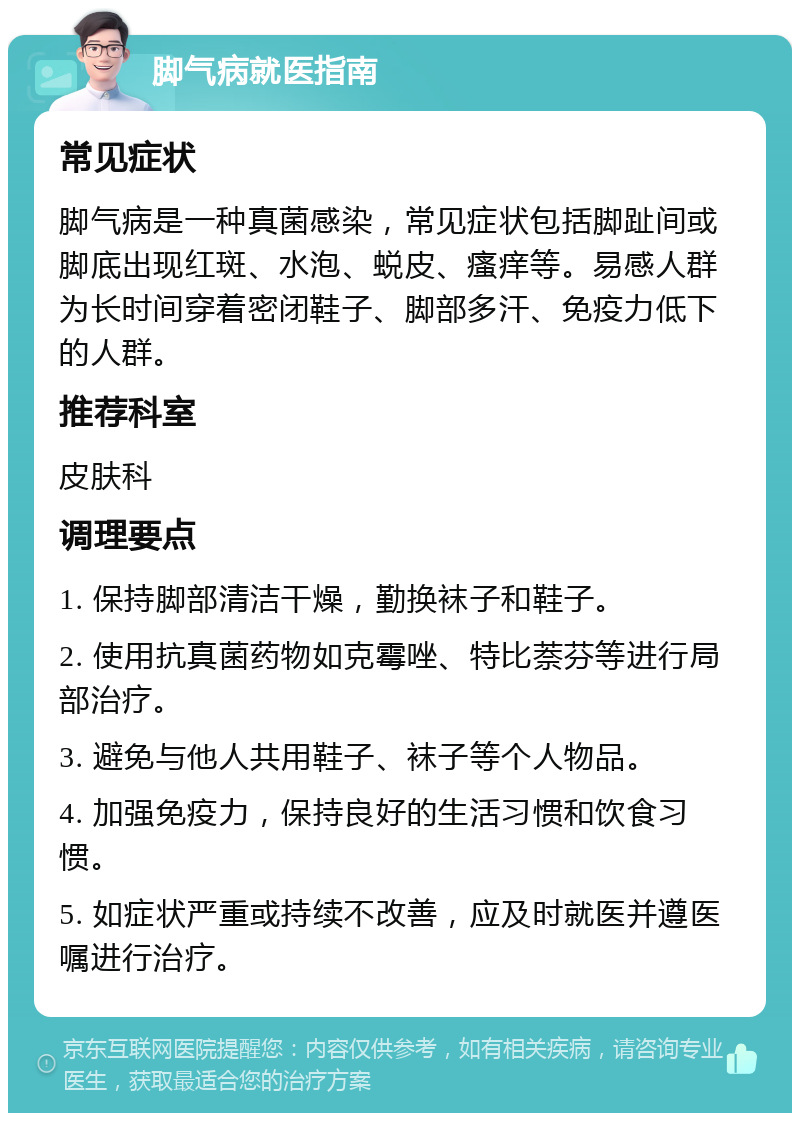 脚气病就医指南 常见症状 脚气病是一种真菌感染，常见症状包括脚趾间或脚底出现红斑、水泡、蜕皮、瘙痒等。易感人群为长时间穿着密闭鞋子、脚部多汗、免疫力低下的人群。 推荐科室 皮肤科 调理要点 1. 保持脚部清洁干燥，勤换袜子和鞋子。 2. 使用抗真菌药物如克霉唑、特比萘芬等进行局部治疗。 3. 避免与他人共用鞋子、袜子等个人物品。 4. 加强免疫力，保持良好的生活习惯和饮食习惯。 5. 如症状严重或持续不改善，应及时就医并遵医嘱进行治疗。