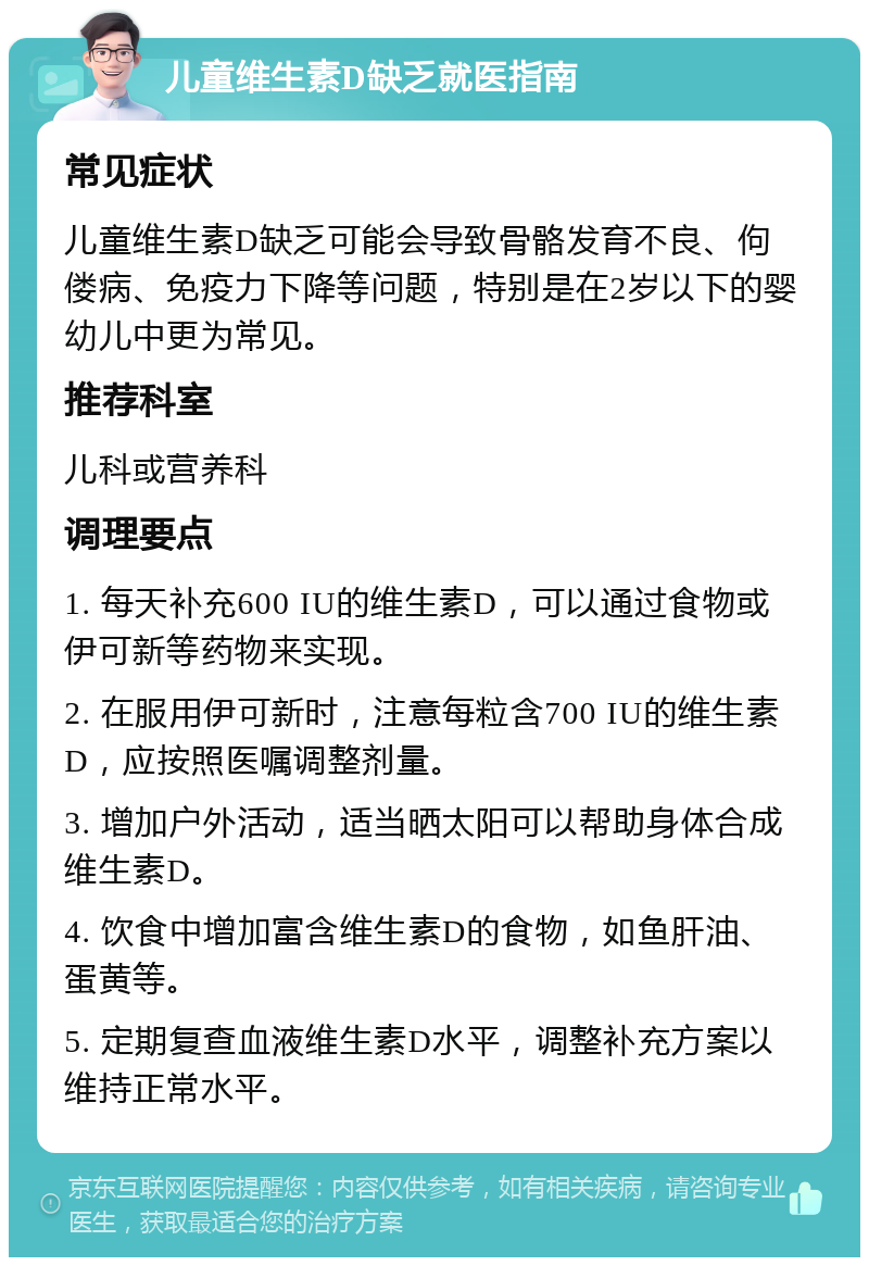 儿童维生素D缺乏就医指南 常见症状 儿童维生素D缺乏可能会导致骨骼发育不良、佝偻病、免疫力下降等问题，特别是在2岁以下的婴幼儿中更为常见。 推荐科室 儿科或营养科 调理要点 1. 每天补充600 IU的维生素D，可以通过食物或伊可新等药物来实现。 2. 在服用伊可新时，注意每粒含700 IU的维生素D，应按照医嘱调整剂量。 3. 增加户外活动，适当晒太阳可以帮助身体合成维生素D。 4. 饮食中增加富含维生素D的食物，如鱼肝油、蛋黄等。 5. 定期复查血液维生素D水平，调整补充方案以维持正常水平。