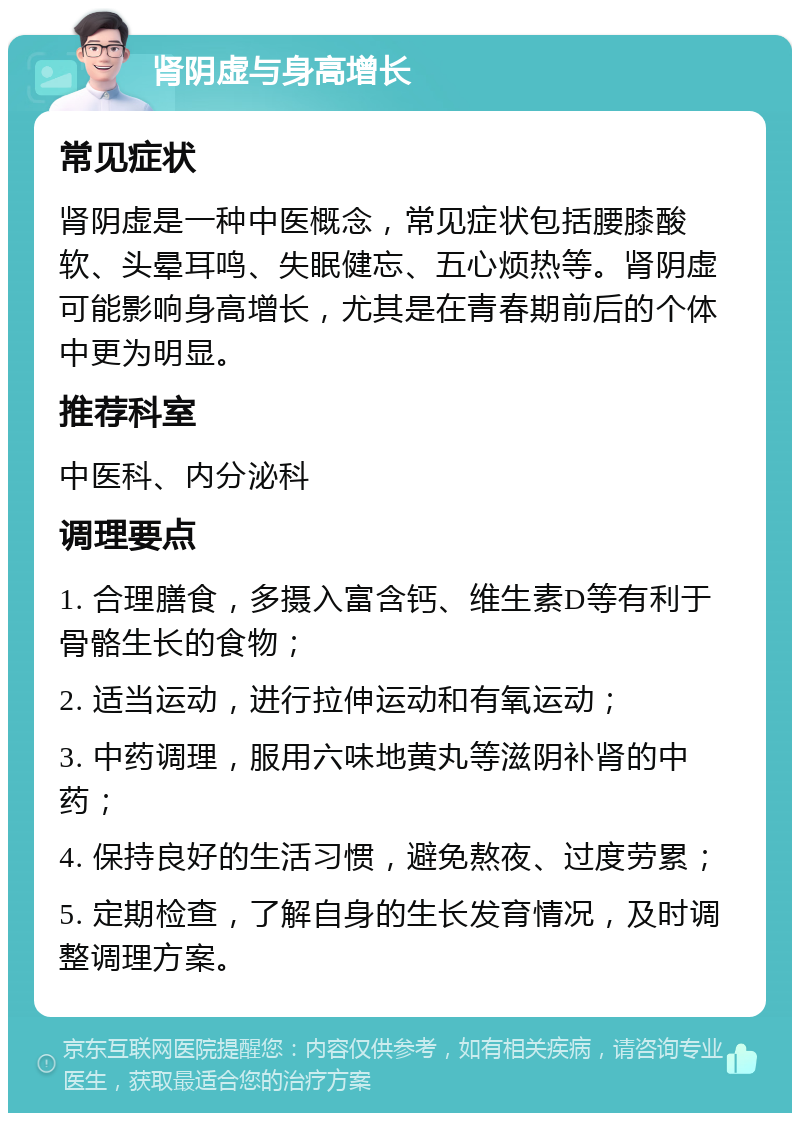 肾阴虚与身高增长 常见症状 肾阴虚是一种中医概念，常见症状包括腰膝酸软、头晕耳鸣、失眠健忘、五心烦热等。肾阴虚可能影响身高增长，尤其是在青春期前后的个体中更为明显。 推荐科室 中医科、内分泌科 调理要点 1. 合理膳食，多摄入富含钙、维生素D等有利于骨骼生长的食物； 2. 适当运动，进行拉伸运动和有氧运动； 3. 中药调理，服用六味地黄丸等滋阴补肾的中药； 4. 保持良好的生活习惯，避免熬夜、过度劳累； 5. 定期检查，了解自身的生长发育情况，及时调整调理方案。