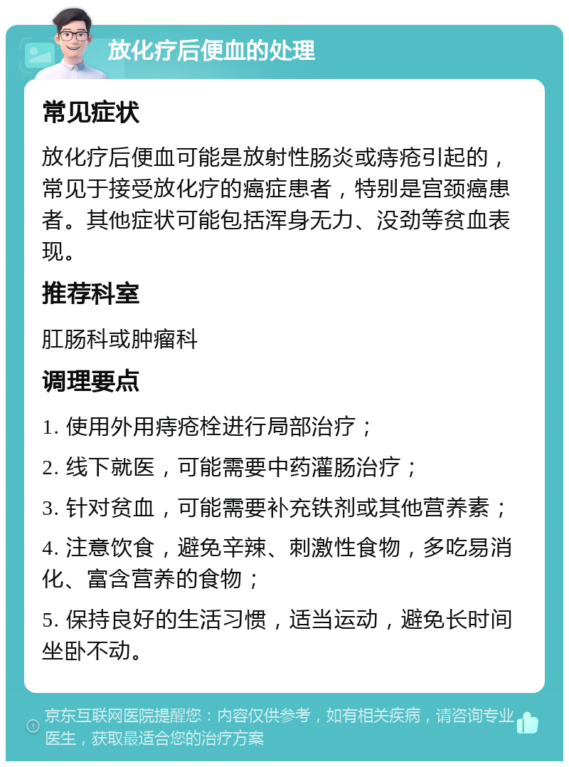 放化疗后便血的处理 常见症状 放化疗后便血可能是放射性肠炎或痔疮引起的，常见于接受放化疗的癌症患者，特别是宫颈癌患者。其他症状可能包括浑身无力、没劲等贫血表现。 推荐科室 肛肠科或肿瘤科 调理要点 1. 使用外用痔疮栓进行局部治疗； 2. 线下就医，可能需要中药灌肠治疗； 3. 针对贫血，可能需要补充铁剂或其他营养素； 4. 注意饮食，避免辛辣、刺激性食物，多吃易消化、富含营养的食物； 5. 保持良好的生活习惯，适当运动，避免长时间坐卧不动。