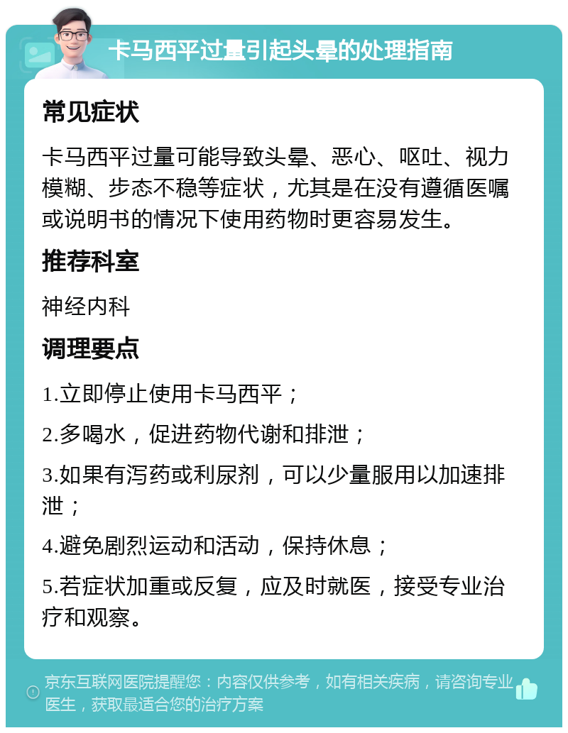 卡马西平过量引起头晕的处理指南 常见症状 卡马西平过量可能导致头晕、恶心、呕吐、视力模糊、步态不稳等症状，尤其是在没有遵循医嘱或说明书的情况下使用药物时更容易发生。 推荐科室 神经内科 调理要点 1.立即停止使用卡马西平； 2.多喝水，促进药物代谢和排泄； 3.如果有泻药或利尿剂，可以少量服用以加速排泄； 4.避免剧烈运动和活动，保持休息； 5.若症状加重或反复，应及时就医，接受专业治疗和观察。